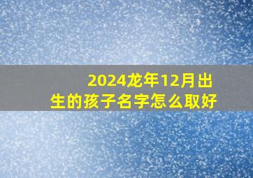 2024龙年12月出生的孩子名字怎么取好