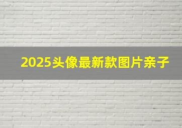 2025头像最新款图片亲子