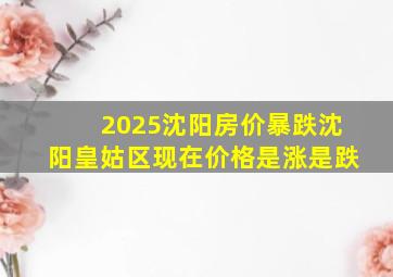 2025沈阳房价暴跌沈阳皇姑区现在价格是涨是跌