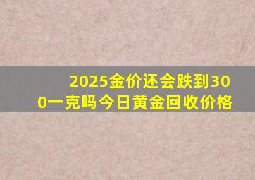 2025金价还会跌到300一克吗今日黄金回收价格