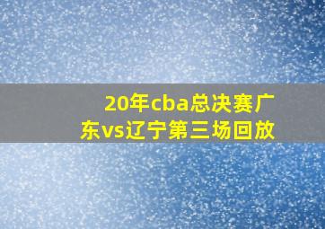 20年cba总决赛广东vs辽宁第三场回放