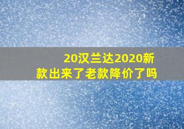 20汉兰达2020新款出来了老款降价了吗