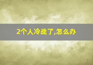 2个人冷战了,怎么办