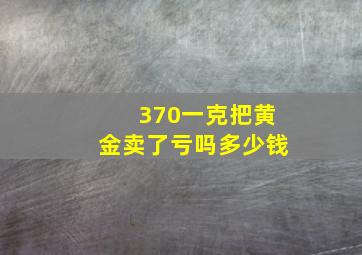 370一克把黄金卖了亏吗多少钱