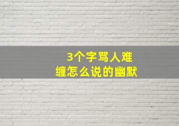 3个字骂人难缠怎么说的幽默