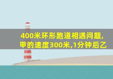 400米环形跑道相遇问题,甲的速度300米,1分钟后乙