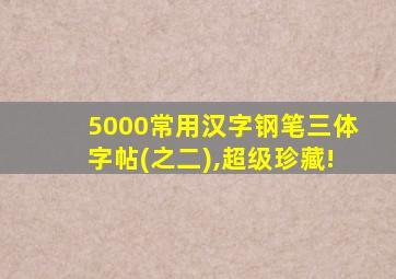 5000常用汉字钢笔三体字帖(之二),超级珍藏!