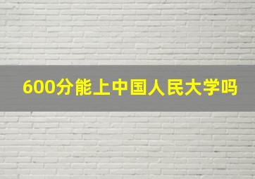 600分能上中国人民大学吗