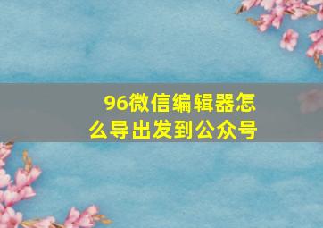 96微信编辑器怎么导出发到公众号