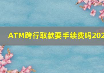 ATM跨行取款要手续费吗2023