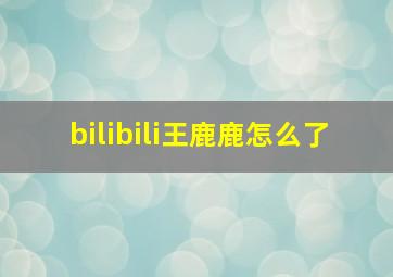 bilibili王鹿鹿怎么了