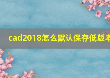 cad2018怎么默认保存低版本