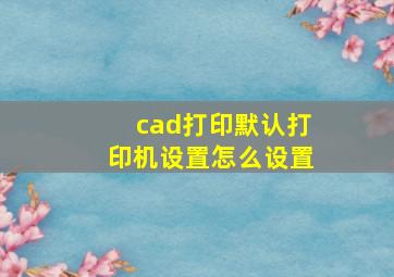 cad打印默认打印机设置怎么设置