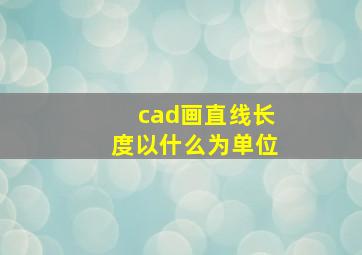 cad画直线长度以什么为单位