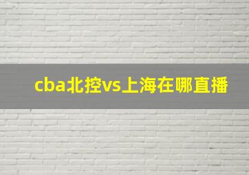 cba北控vs上海在哪直播