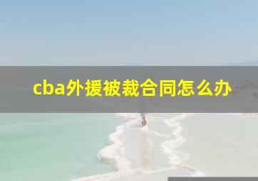 cba外援被裁合同怎么办