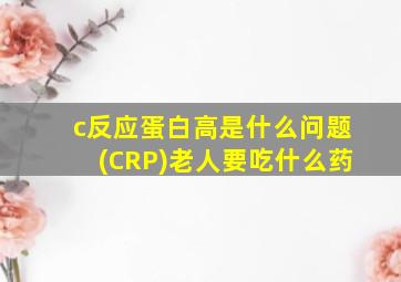 c反应蛋白高是什么问题(CRP)老人要吃什么药