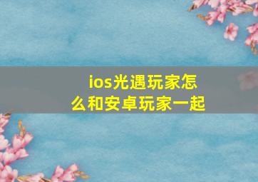 ios光遇玩家怎么和安卓玩家一起