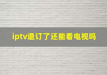 iptv退订了还能看电视吗