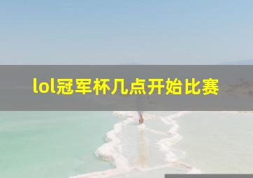 lol冠军杯几点开始比赛