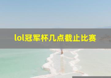 lol冠军杯几点截止比赛