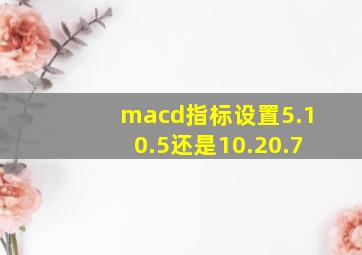 macd指标设置5.10.5还是10.20.7