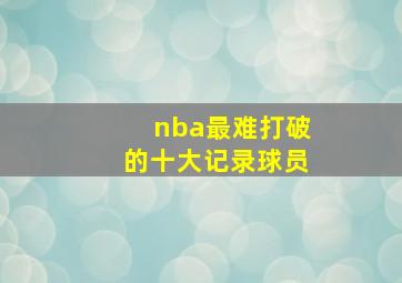 nba最难打破的十大记录球员