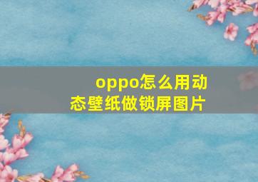 oppo怎么用动态壁纸做锁屏图片