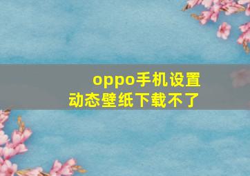 oppo手机设置动态壁纸下载不了