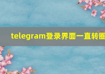 telegram登录界面一直转圈