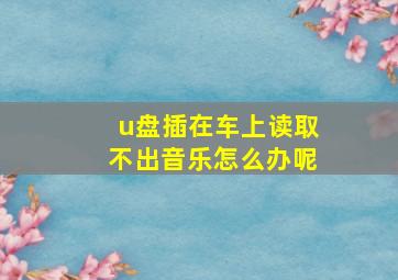 u盘插在车上读取不出音乐怎么办呢