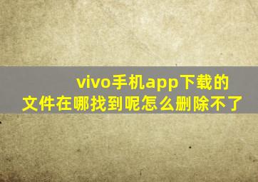 vivo手机app下载的文件在哪找到呢怎么删除不了