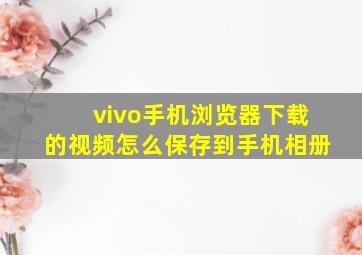 vivo手机浏览器下载的视频怎么保存到手机相册