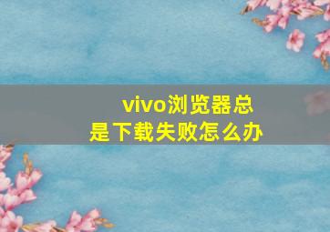 vivo浏览器总是下载失败怎么办