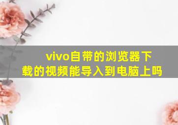 vivo自带的浏览器下载的视频能导入到电脑上吗