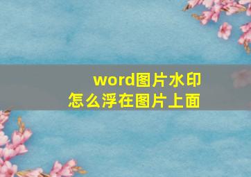 word图片水印怎么浮在图片上面