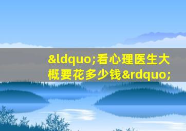 “看心理医生大概要花多少钱”