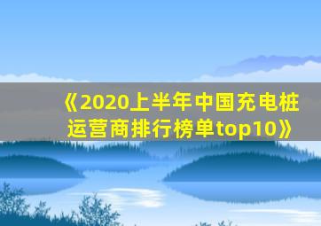 《2020上半年中国充电桩运营商排行榜单top10》