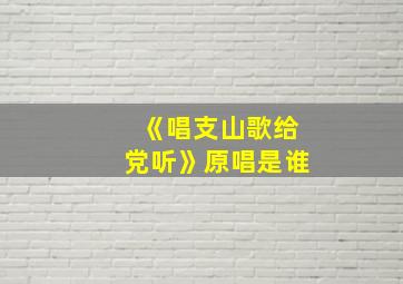 《唱支山歌给党听》原唱是谁