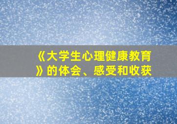 《大学生心理健康教育》的体会、感受和收获