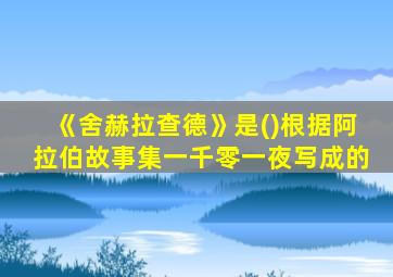 《舍赫拉查德》是()根据阿拉伯故事集一千零一夜写成的