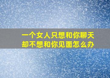 一个女人只想和你聊天却不想和你见面怎么办