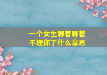 一个女生聊着聊着不理你了什么意思