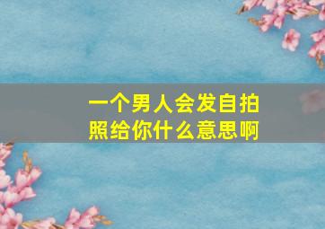 一个男人会发自拍照给你什么意思啊