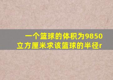 一个篮球的体积为9850立方厘米求该篮球的半径r