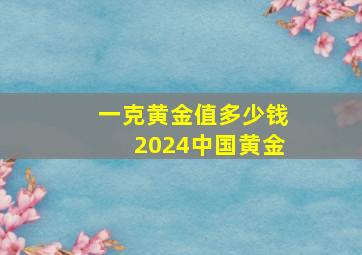 一克黄金值多少钱2024中国黄金