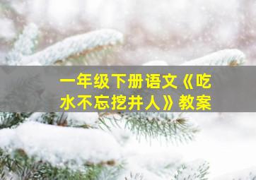 一年级下册语文《吃水不忘挖井人》教案