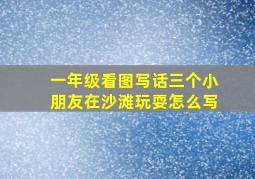 一年级看图写话三个小朋友在沙滩玩耍怎么写