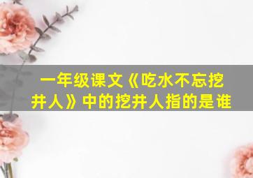 一年级课文《吃水不忘挖井人》中的挖井人指的是谁