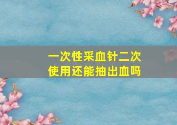 一次性采血针二次使用还能抽出血吗